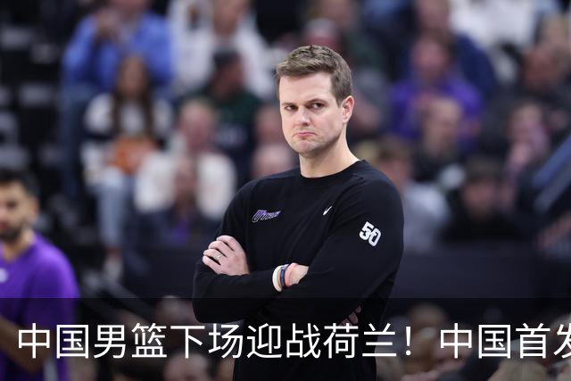 中国男篮下场迎战荷兰！中国首发5虎来袭，杨瀚森迎来归国首秀